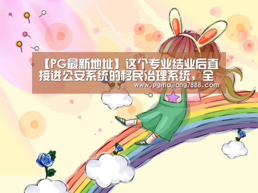 【PG最新地址】这个专业结业后直接进公安系统的移民治理系统,全国只有一家开设(图2) PG电子官网
